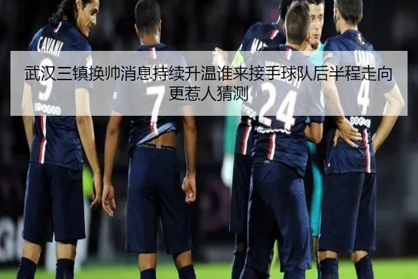 武汉三镇换帅消息持续升温谁来接手球队后半程走向更惹人猜测